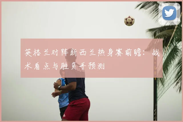 英格兰对阵新西兰热身赛前瞻：战术看点与胜负手预测