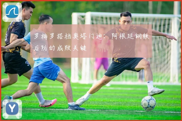罗梅罗搭档奥塔门迪:阿根廷钢铁后防的成败关键