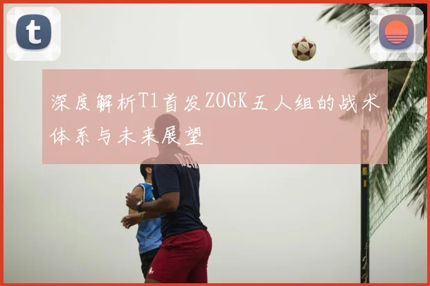 深度解析T1首发ZOGK五人组的战术体系与未来展望