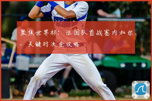 聚焦世界杯:法国队首战塞内加尔,关键对决全攻略