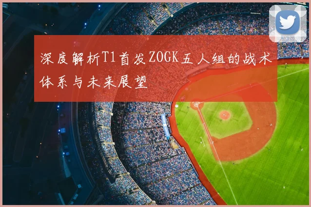 深度解析T1首发ZOGK五人组的战术体系与未来展望